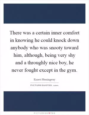 There was a certain inner comfort in knowing he could knock down anybody who was snooty toward him, although, being very shy and a throughly nice boy, he never fought except in the gym Picture Quote #1