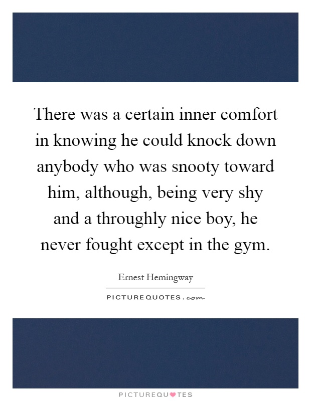 There was a certain inner comfort in knowing he could knock down anybody who was snooty toward him, although, being very shy and a throughly nice boy, he never fought except in the gym Picture Quote #1