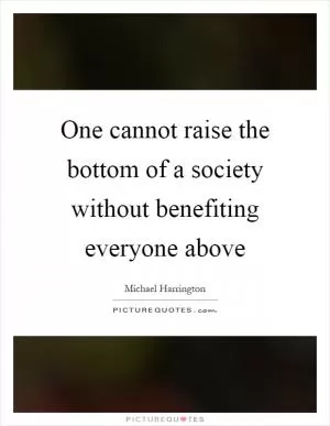 One cannot raise the bottom of a society without benefiting everyone above Picture Quote #1