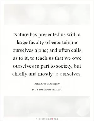 Nature has presented us with a large faculty of entertaining ourselves alone; and often calls us to it, to teach us that we owe ourselves in part to society, but chiefly and mostly to ourselves Picture Quote #1