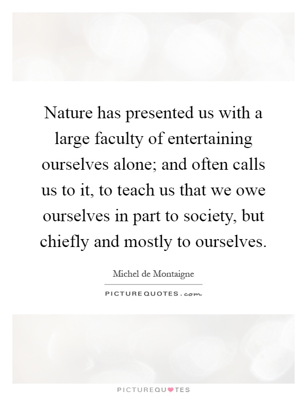 Nature has presented us with a large faculty of entertaining ourselves alone; and often calls us to it, to teach us that we owe ourselves in part to society, but chiefly and mostly to ourselves Picture Quote #1