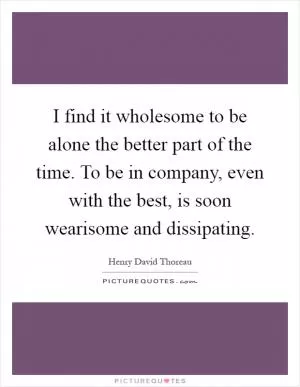I find it wholesome to be alone the better part of the time. To be in company, even with the best, is soon wearisome and dissipating Picture Quote #1