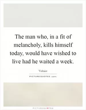 The man who, in a fit of melancholy, kills himself today, would have wished to live had he waited a week Picture Quote #1