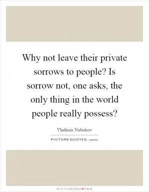Why not leave their private sorrows to people? Is sorrow not, one asks, the only thing in the world people really possess? Picture Quote #1
