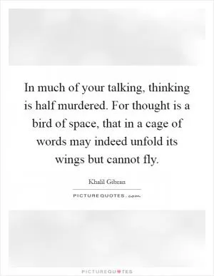 In much of your talking, thinking is half murdered. For thought is a bird of space, that in a cage of words may indeed unfold its wings but cannot fly Picture Quote #1