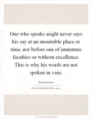 One who speaks aright never says his say at an unsuitable place or time, nor before one of immature faculties or without excellence. This is why his words are not spoken in vain Picture Quote #1