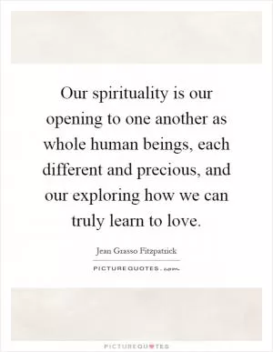 Our spirituality is our opening to one another as whole human beings, each different and precious, and our exploring how we can truly learn to love Picture Quote #1