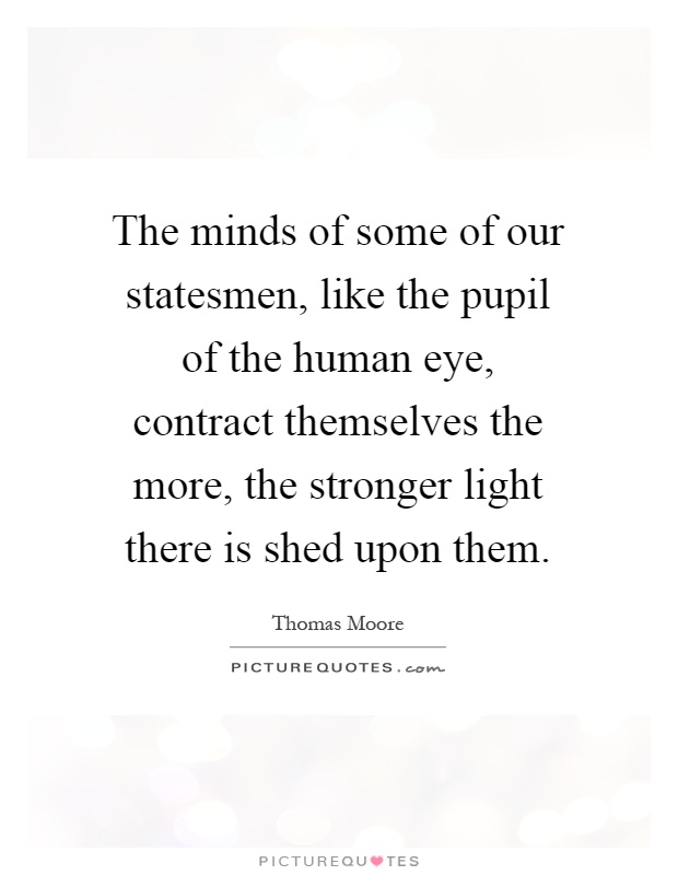 The minds of some of our statesmen, like the pupil of the human eye, contract themselves the more, the stronger light there is shed upon them Picture Quote #1