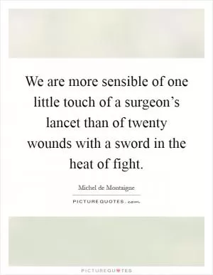 We are more sensible of one little touch of a surgeon’s lancet than of twenty wounds with a sword in the heat of fight Picture Quote #1