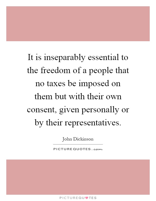 It is inseparably essential to the freedom of a people that no taxes be imposed on them but with their own consent, given personally or by their representatives Picture Quote #1