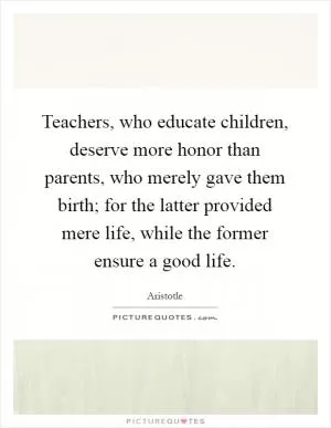 Teachers, who educate children, deserve more honor than parents, who merely gave them birth; for the latter provided mere life, while the former ensure a good life Picture Quote #1