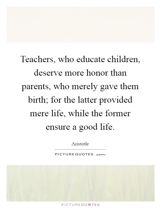 Teachers, who educate children, deserve more honor than parents, who merely gave them birth; for the latter provided mere life, while the former ensure a good life Picture Quote #1