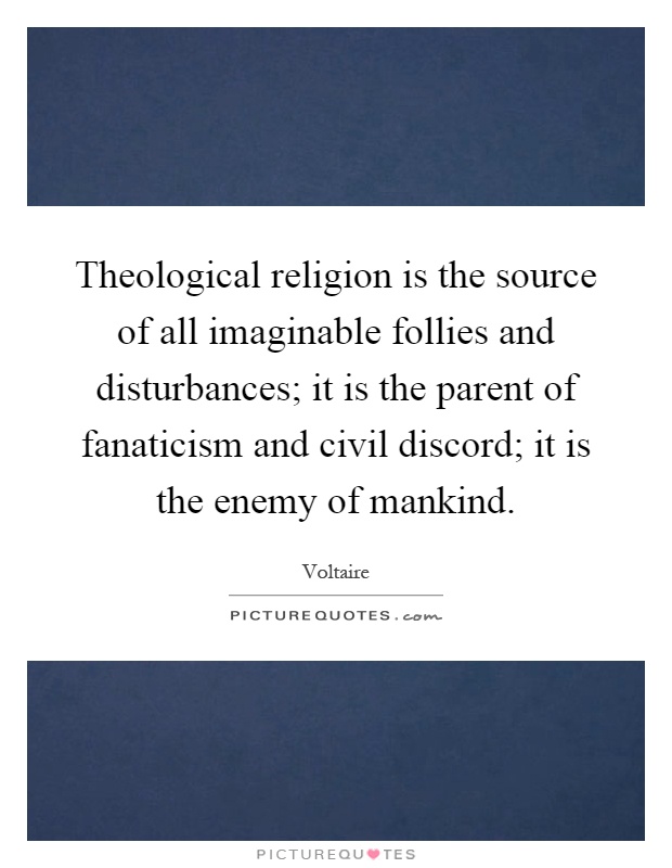 Theological religion is the source of all imaginable follies and disturbances; it is the parent of fanaticism and civil discord; it is the enemy of mankind Picture Quote #1