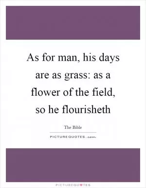As for man, his days are as grass: as a flower of the field, so he flourisheth Picture Quote #1