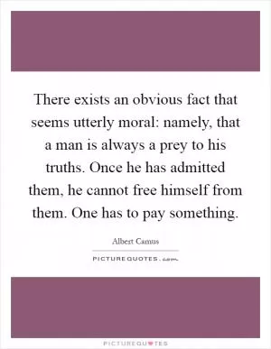 There exists an obvious fact that seems utterly moral: namely, that a man is always a prey to his truths. Once he has admitted them, he cannot free himself from them. One has to pay something Picture Quote #1