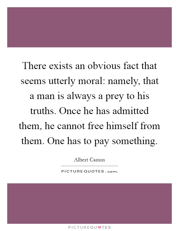 There exists an obvious fact that seems utterly moral: namely, that a man is always a prey to his truths. Once he has admitted them, he cannot free himself from them. One has to pay something Picture Quote #1