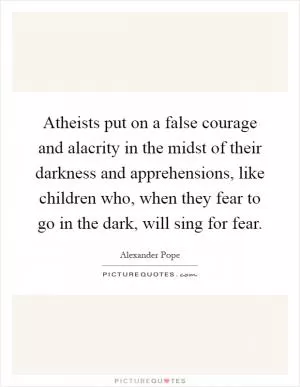 Atheists put on a false courage and alacrity in the midst of their darkness and apprehensions, like children who, when they fear to go in the dark, will sing for fear Picture Quote #1