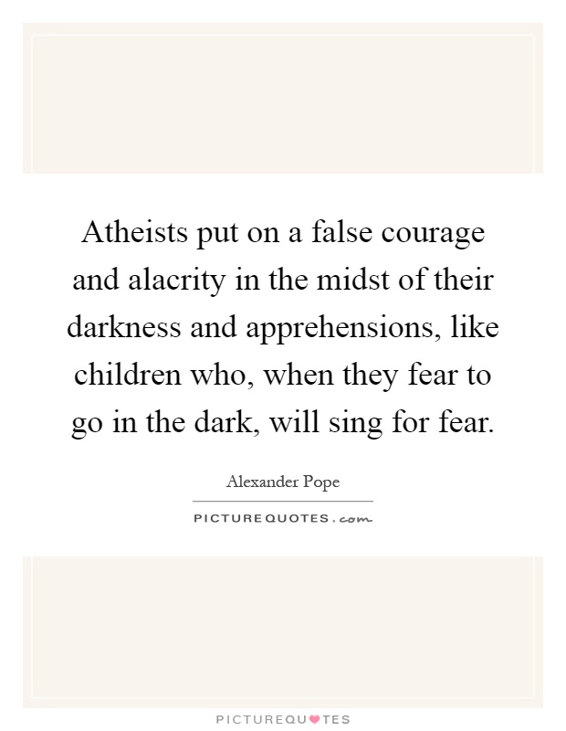 Atheists put on a false courage and alacrity in the midst of their darkness and apprehensions, like children who, when they fear to go in the dark, will sing for fear Picture Quote #1