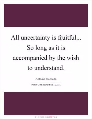 All uncertainty is fruitful... So long as it is accompanied by the wish to understand Picture Quote #1