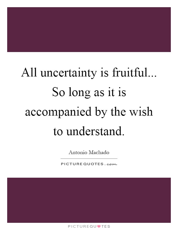 All uncertainty is fruitful... So long as it is accompanied by the wish to understand Picture Quote #1