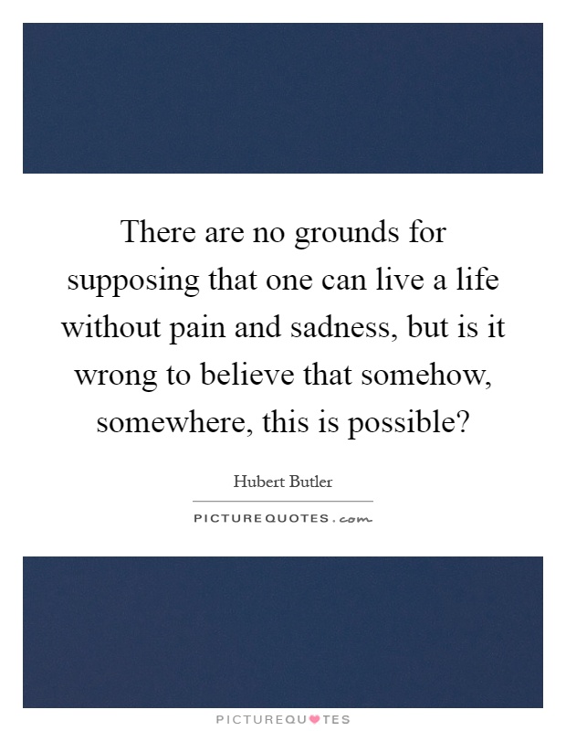 There are no grounds for supposing that one can live a life without pain and sadness, but is it wrong to believe that somehow, somewhere, this is possible? Picture Quote #1