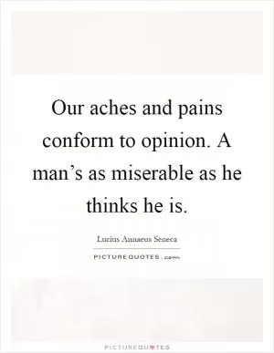 Our aches and pains conform to opinion. A man’s as miserable as he thinks he is Picture Quote #1