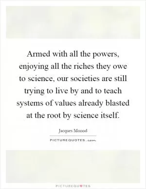 Armed with all the powers, enjoying all the riches they owe to science, our societies are still trying to live by and to teach systems of values already blasted at the root by science itself Picture Quote #1