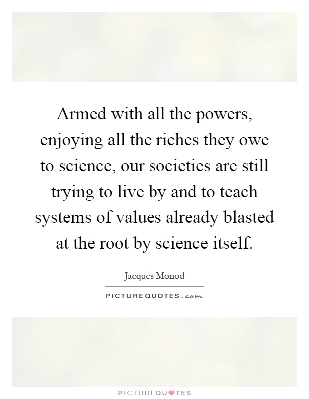 Armed with all the powers, enjoying all the riches they owe to science, our societies are still trying to live by and to teach systems of values already blasted at the root by science itself Picture Quote #1