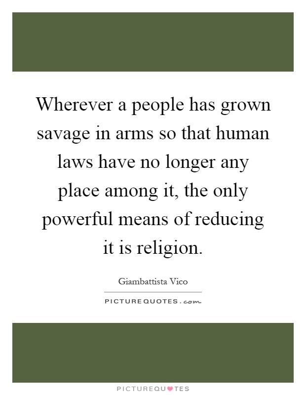 Wherever a people has grown savage in arms so that human laws have no longer any place among it, the only powerful means of reducing it is religion Picture Quote #1