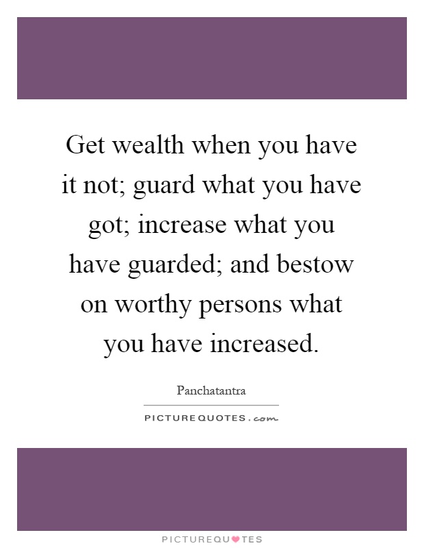 Get wealth when you have it not; guard what you have got; increase what you have guarded; and bestow on worthy persons what you have increased Picture Quote #1