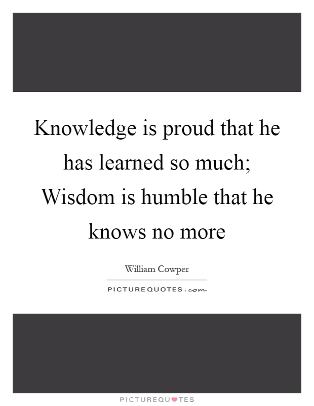 Knowledge is proud that he has learned so much; Wisdom is humble that he knows no more Picture Quote #1