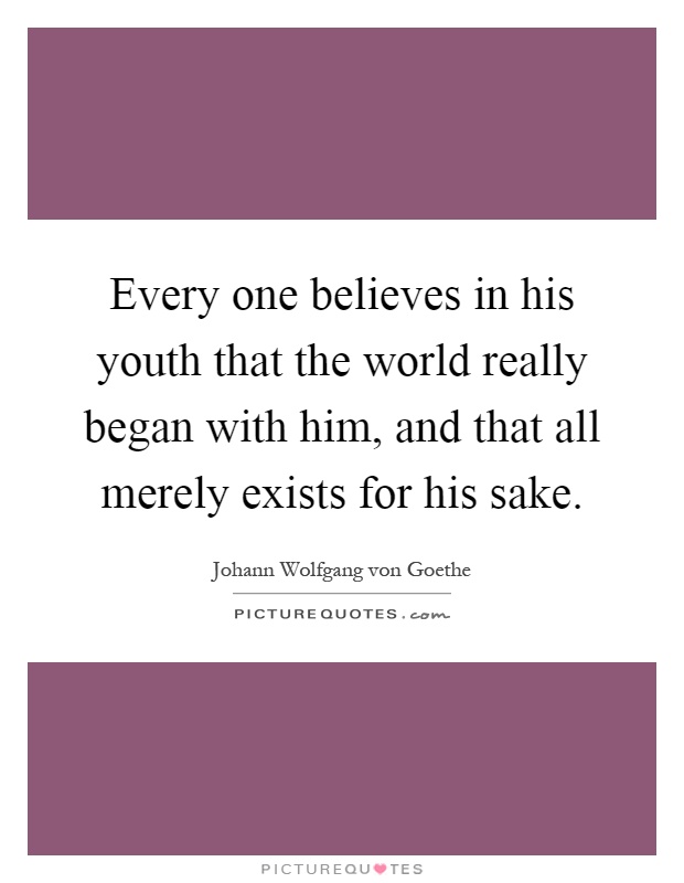 Every one believes in his youth that the world really began with him, and that all merely exists for his sake Picture Quote #1