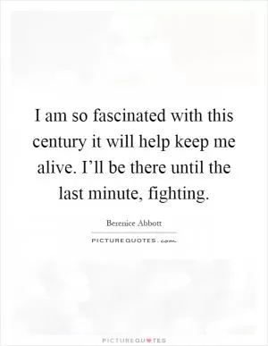 I am so fascinated with this century it will help keep me alive. I’ll be there until the last minute, fighting Picture Quote #1