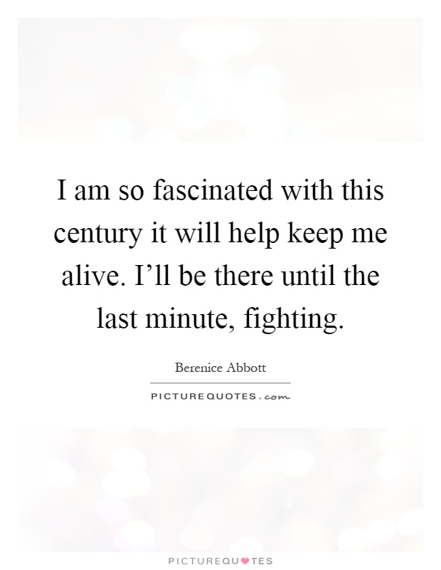 I am so fascinated with this century it will help keep me alive. I'll be there until the last minute, fighting Picture Quote #1
