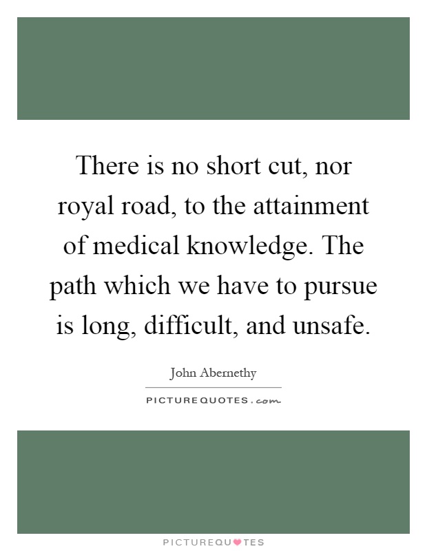 There is no short cut, nor royal road, to the attainment of medical knowledge. The path which we have to pursue is long, difficult, and unsafe Picture Quote #1
