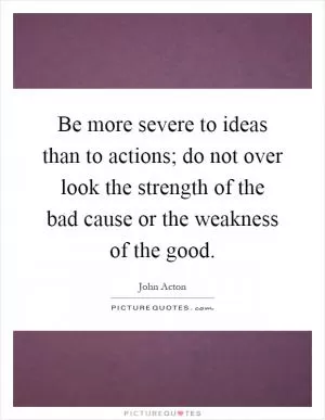 Be more severe to ideas than to actions; do not over look the strength of the bad cause or the weakness of the good Picture Quote #1