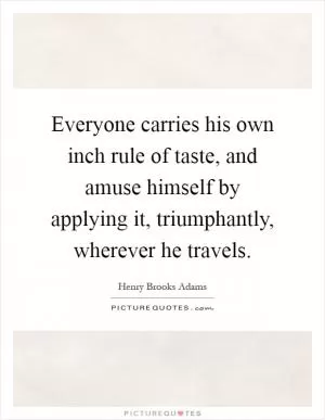 Everyone carries his own inch rule of taste, and amuse himself by applying it, triumphantly, wherever he travels Picture Quote #1