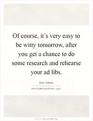 Of course, it’s very easy to be witty tomorrow, after you get a chance to do some research and rehearse your ad libs Picture Quote #1
