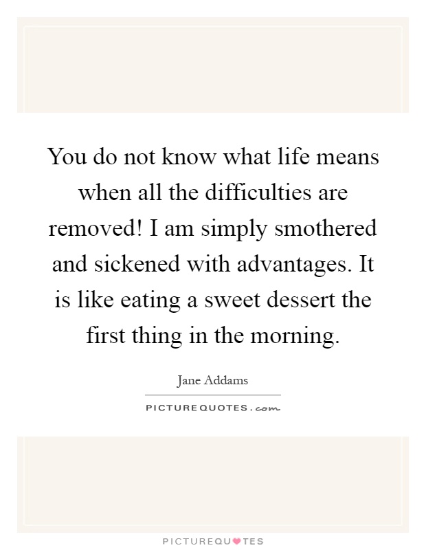You do not know what life means when all the difficulties are removed! I am simply smothered and sickened with advantages. It is like eating a sweet dessert the first thing in the morning Picture Quote #1
