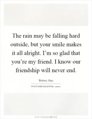 The rain may be falling hard outside, but your smile makes it all alright. I’m so glad that you’re my friend. I know our friendship will never end Picture Quote #1