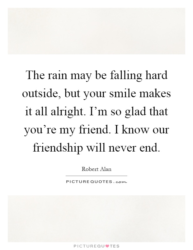The rain may be falling hard outside, but your smile makes it all alright. I'm so glad that you're my friend. I know our friendship will never end Picture Quote #1