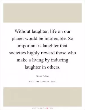 Without laughter, life on our planet would be intolerable. So important is laughter that societies highly reward those who make a living by inducing laughter in others Picture Quote #1