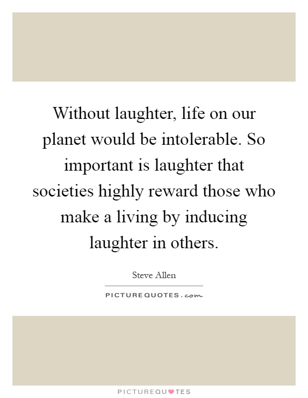 Without laughter, life on our planet would be intolerable. So important is laughter that societies highly reward those who make a living by inducing laughter in others Picture Quote #1