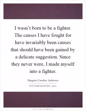 I wasn’t born to be a fighter. The causes I have fought for have invariably been causes that should have been gained by a delicate suggestion. Since they never were, I made myself into a fighter Picture Quote #1