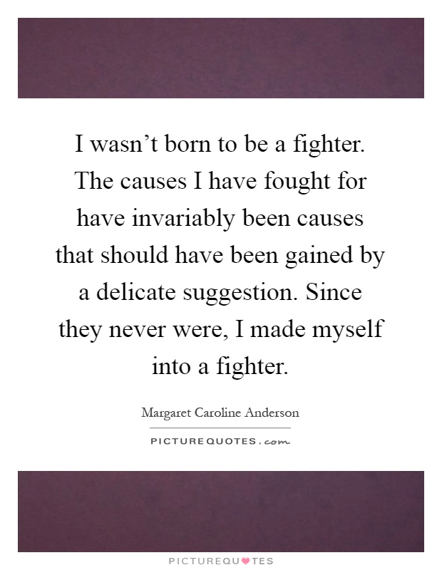 I wasn't born to be a fighter. The causes I have fought for have invariably been causes that should have been gained by a delicate suggestion. Since they never were, I made myself into a fighter Picture Quote #1