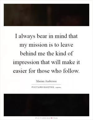 I always bear in mind that my mission is to leave behind me the kind of impression that will make it easier for those who follow Picture Quote #1