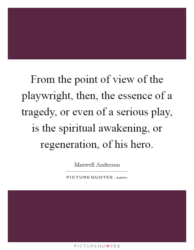 From the point of view of the playwright, then, the essence of a tragedy, or even of a serious play, is the spiritual awakening, or regeneration, of his hero Picture Quote #1