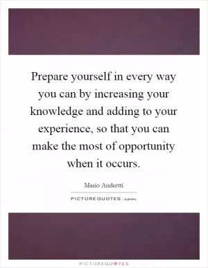 Prepare yourself in every way you can by increasing your knowledge and adding to your experience, so that you can make the most of opportunity when it occurs Picture Quote #1