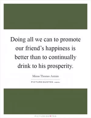 Doing all we can to promote our friend’s happiness is better than to continually drink to his prosperity Picture Quote #1