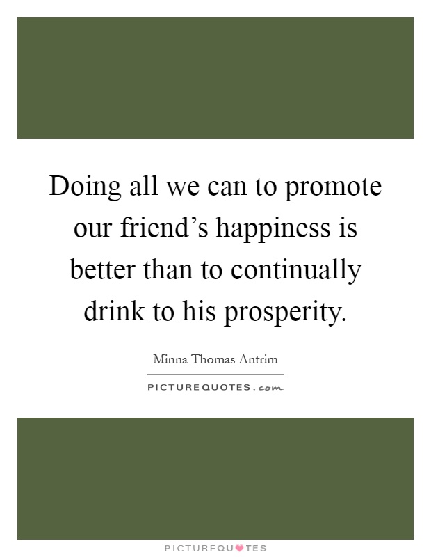Doing all we can to promote our friend's happiness is better than to continually drink to his prosperity Picture Quote #1